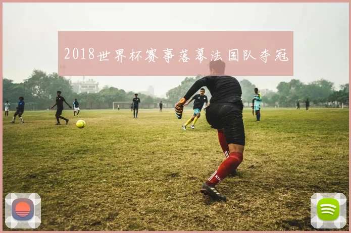 2018世界杯赛事落幕法国队夺冠