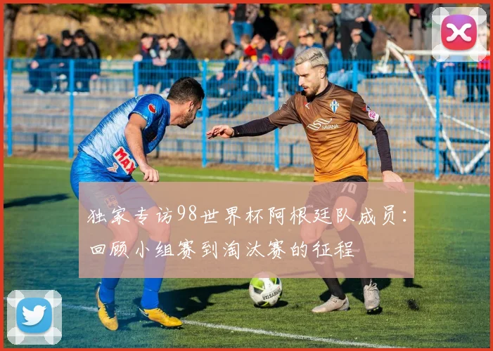 独家专访98世界杯阿根廷队成员:回顾小组赛到淘汰赛的征程