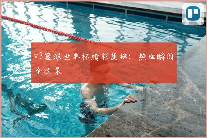 v3篮球世界杯精彩集锦:热血瞬间全收录