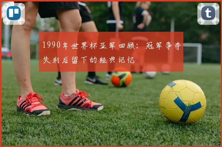 1990年世界杯亚军回顾：冠军争夺失利后留下的经典记忆