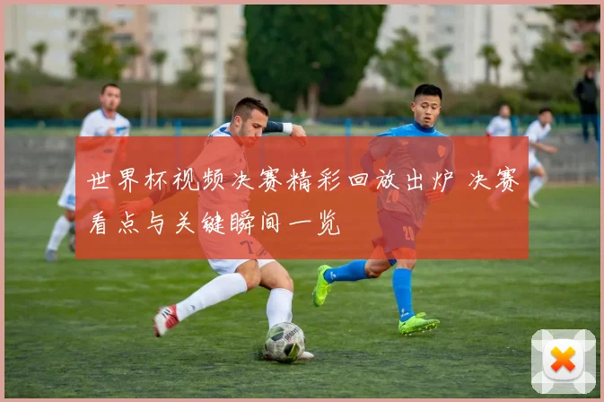 世界杯视频决赛精彩回放出炉 决赛看点与关键瞬间一览