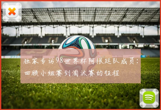 独家专访98世界杯阿根廷队成员:回顾小组赛到淘汰赛的征程