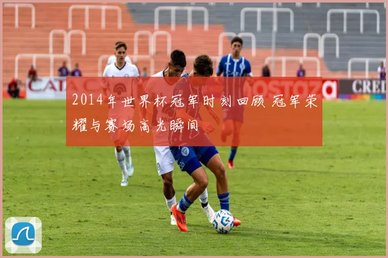 2014年世界杯冠军时刻回顾 冠军荣耀与赛场高光瞬间