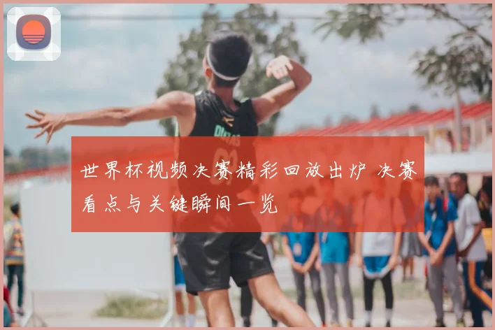 世界杯视频决赛精彩回放出炉 决赛看点与关键瞬间一览
