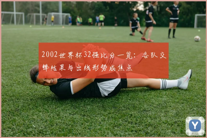 2002世界杯32强比分一览：各队交锋结果与出线形势成焦点