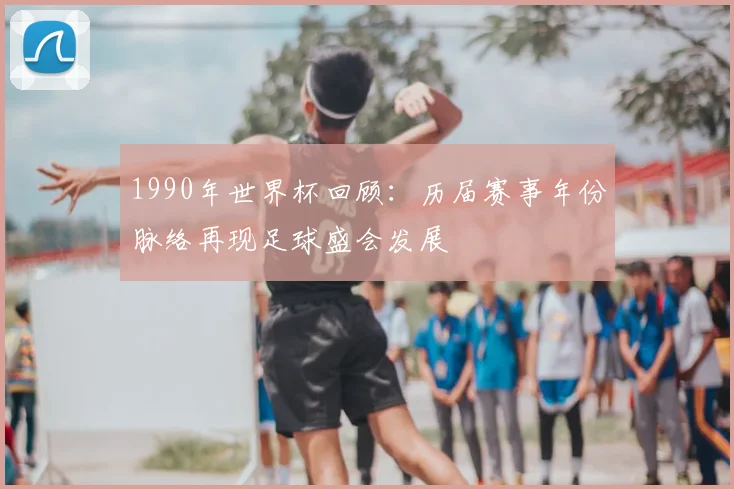 1990年世界杯回顾：历届赛事年份脉络再现足球盛会发展