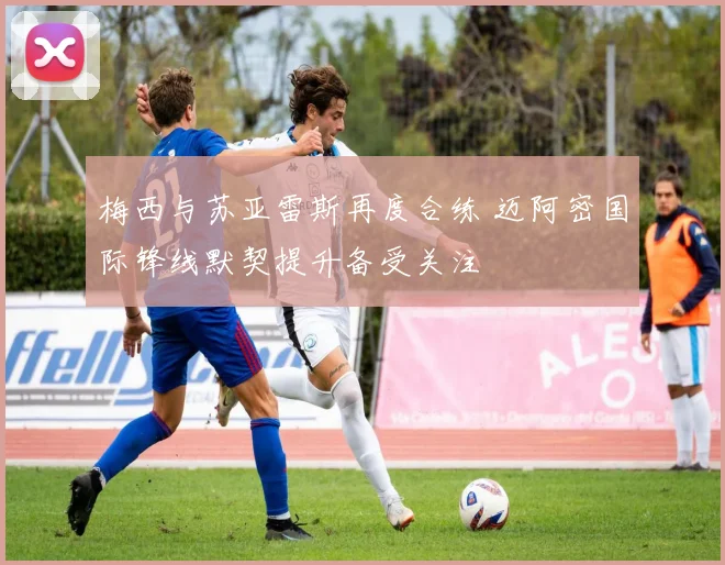 梅西与苏亚雷斯再度合练 迈阿密国际锋线默契提升备受关注