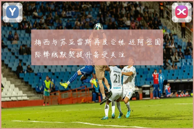 梅西与苏亚雷斯再度合练 迈阿密国际锋线默契提升备受关注