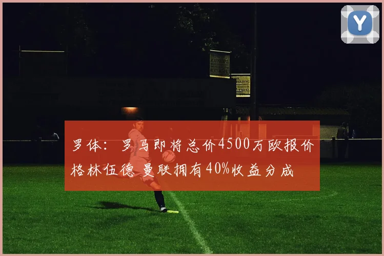 罗体：罗马即将总价4500万欧报价格林伍德 曼联拥有40%收益分成