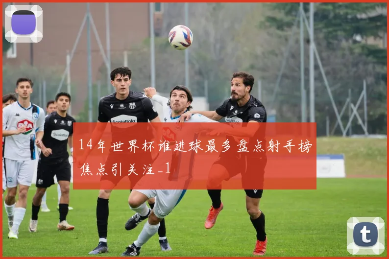 14年世界杯谁进球最多盘点射手榜焦点引关注_1