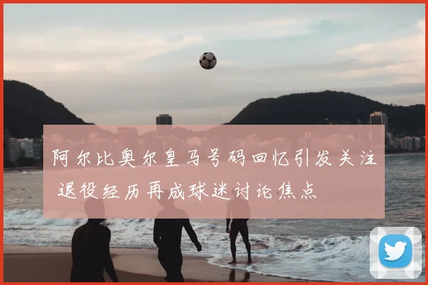 阿尔比奥尔皇马号码回忆引发关注 退役经历再成球迷讨论焦点