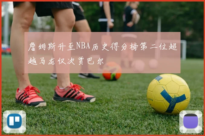 詹姆斯升至NBA历史得分榜第二位超越马龙仅次贾巴尔