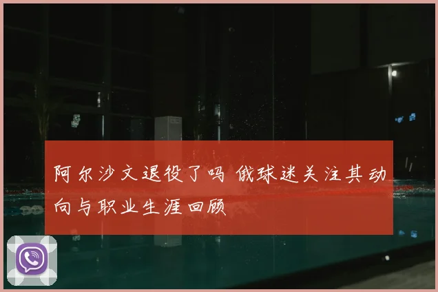 阿尔沙文退役了吗 俄球迷关注其动向与职业生涯回顾