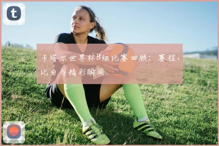 卡塔尔世界杯B组比赛回顾:赛程、比分与精彩瞬间