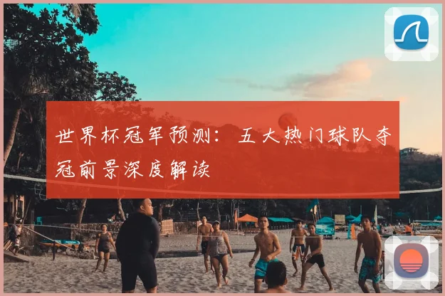 世界杯冠军预测：五大热门球队夺冠前景深度解读