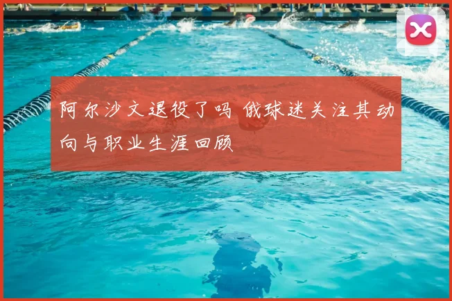 阿尔沙文退役了吗 俄球迷关注其动向与职业生涯回顾