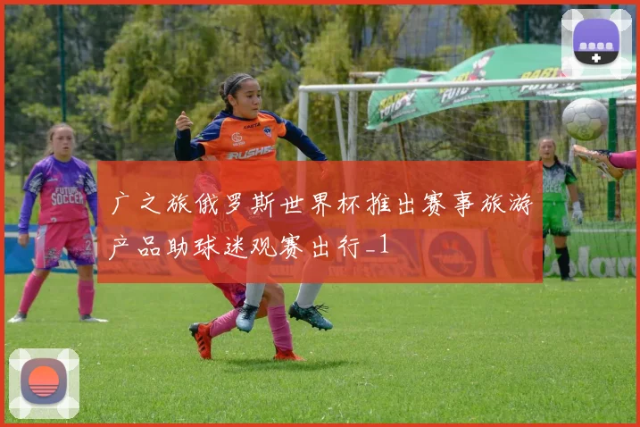 广之旅俄罗斯世界杯推出赛事旅游产品助球迷观赛出行_1