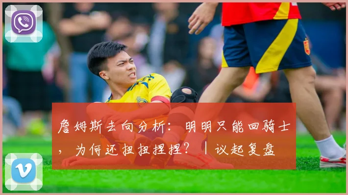 詹姆斯去向分析：明明只能回骑士，为何还扭扭捏捏？｜议起复盘