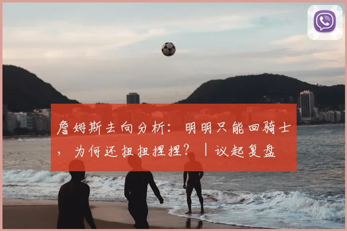 詹姆斯去向分析:明明只能回骑士,为何还扭扭捏捏?|议起复盘