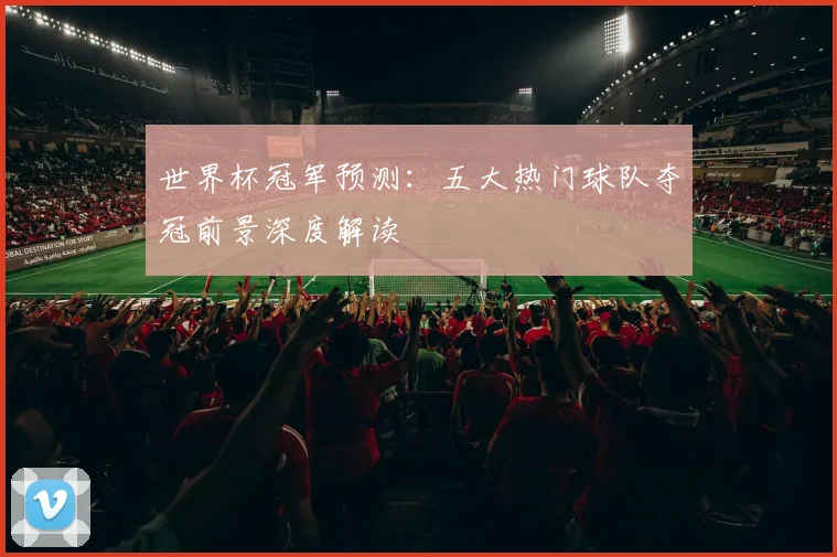 世界杯冠军预测:五大热门球队夺冠前景深度解读