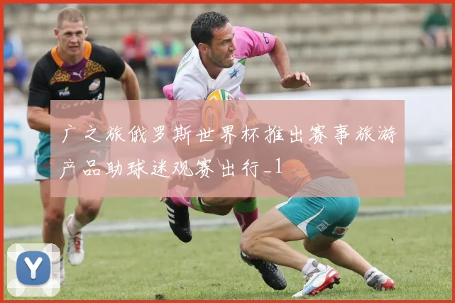 广之旅俄罗斯世界杯推出赛事旅游产品助球迷观赛出行_1